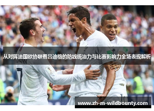 从对阵法国欧协联看吕迪格的防线统治力与比赛影响力全场表现解析 从对阵法国欧协联看吕迪格的防线统治力与比赛影响力全场表现解析