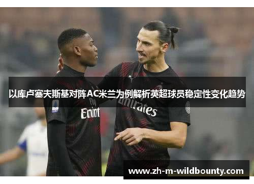 以库卢塞夫斯基对阵AC米兰为例解析英超球员稳定性变化趋势