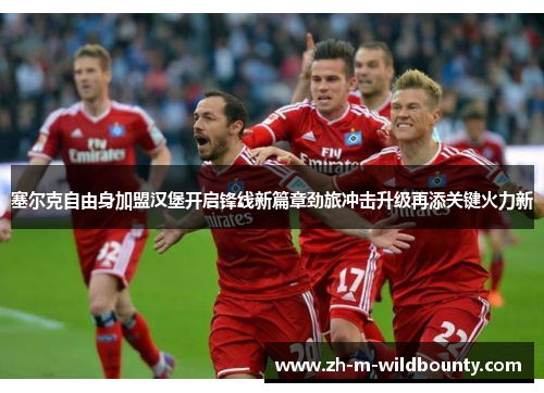 塞尔克自由身加盟汉堡开启锋线新篇章劲旅冲击升级再添关键火力新 塞尔克自由身加盟汉堡开启锋线新篇章劲旅冲击升级再添关键火力新
