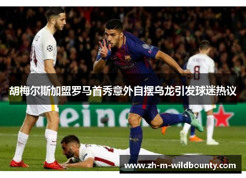 胡梅尔斯加盟罗马首秀意外自摆乌龙引发球迷热议 胡梅尔斯加盟罗马首秀意外自摆乌龙引发球迷热议