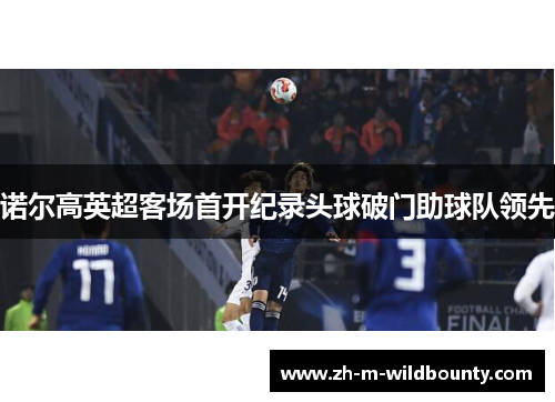 诺尔高英超客场首开纪录头球破门助球队领先 诺尔高英超客场首开纪录头球破门助球队领先