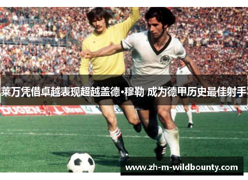 莱万凭借卓越表现超越盖德·穆勒 成为德甲历史最佳射手