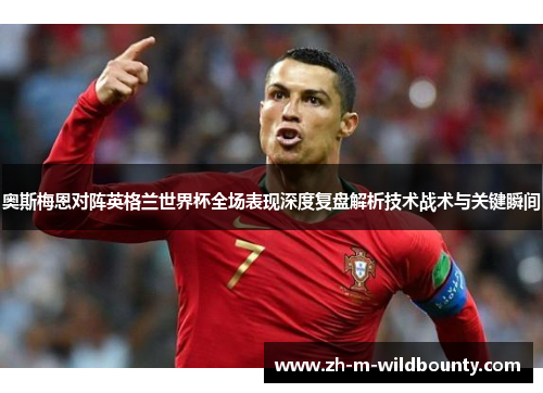 奥斯梅恩对阵英格兰世界杯全场表现深度复盘解析技术战术与关键瞬间 奥斯梅恩对阵英格兰世界杯全场表现深度复盘解析技术战术与关键瞬间